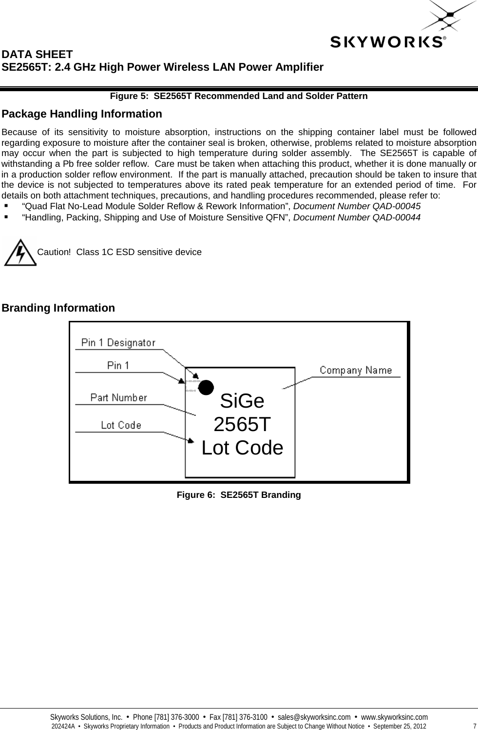  DATA SHEET  SE2565T: 2.4 GHz High Power Wireless LAN Power Amplifier   Skyworks Solutions, Inc.  •  Phone [781] 376-3000  •  Fax [781] 376-3100  •  sales@skyworksinc.com  •  www.skyworksinc.com  202424A  •  Skyworks Proprietary Information  •  Products and Product Information are Subject to Change Without Notice  •  September 25, 2012  7 Figure 5:  SE2565T Recommended Land and Solder Pattern Package Handling Information Because of its sensitivity to moisture absorption, instructions on the shipping container label must be followed regarding exposure to moisture after the container seal is broken, otherwise, problems related to moisture absorption may occur when the part is subjected to high temperature during solder assembly.  The SE2565T  is capable of withstanding a Pb free solder reflow.  Care must be taken when attaching this product, whether it is done manually or in a production solder reflow environment.  If the part is manually attached, precaution should be taken to insure that the device is not subjected to temperatures above its rated peak temperature for an extended period of time.  For details on both attachment techniques, precautions, and handling procedures recommended, please refer to:  “Quad Flat No-Lead Module Solder Reflow &amp; Rework Information”, Document Number QAD-00045  “Handling, Packing, Shipping and Use of Moisture Sensitive QFN”, Document Number QAD-00044      Branding Information  Figure 6:  SE2565T Branding         Caution!  Class 1C ESD sensitive device SiGe 2565T Lot Code 