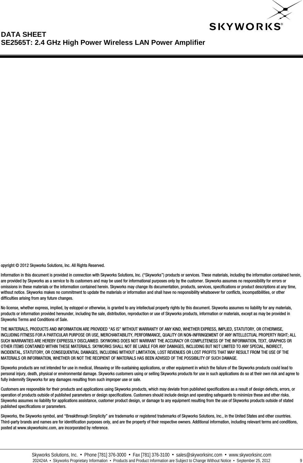  DATA SHEET  SE2565T: 2.4 GHz High Power Wireless LAN Power Amplifier   Skyworks Solutions, Inc.  •  Phone [781] 376-3000  •  Fax [781] 376-3100  •  sales@skyworksinc.com  •  www.skyworksinc.com  202424A  •  Skyworks Proprietary Information  •  Products and Product Information are Subject to Change Without Notice  •  September 25, 2012  9                             opyright © 2012 Skyworks Solutions, Inc. All Rights Reserved. Information in this document is provided in connection with Skyworks Solutions, Inc. (“Skyworks”) products or services. These materials, including the information contained herein, are provided by Skyworks as a service to its customers and may be used for informational purposes only by the customer. Skyworks assumes no responsibility for errors or omissions in these materials or the information contained herein. Skyworks may change its documentation, products, services, specifications or product descriptions at any time, without notice. Skyworks makes no commitment to update the materials or information and shall have no responsibility whatsoever for conflicts, incompatibilities, or other difficulties arising from any future changes. No license, whether express, implied, by estoppel or otherwise, is granted to any intellectual property rights by this document. Skyworks assumes no liability for any materials, products or information provided hereunder, including the sale, distribution, reproduction or use of Skyworks products, information or materials, except as may be provided in Skyworks Terms and Conditions of Sale. THE MATERIALS, PRODUCTS AND INFORMATION ARE PROVIDED “AS IS” WITHOUT WARRANTY OF ANY KIND, WHETHER EXPRESS, IMPLIED, STATUTORY, OR OTHERWISE, INCLUDING FITNESS FOR A PARTICULAR PURPOSE OR USE, MERCHANTABILITY, PERFORMANCE, QUALITY OR NON-INFRINGEMENT OF ANY INTELLECTUAL PROPERTY RIGHT; ALL SUCH WARRANTIES ARE HEREBY EXPRESSLY DISCLAIMED. SKYWORKS DOES NOT WARRANT THE ACCURACY OR COMPLETENESS OF THE INFORMATION, TEXT, GRAPHICS OR OTHER ITEMS CONTAINED WITHIN THESE MATERIALS. SKYWORKS SHALL NOT BE LIABLE FOR ANY DAMAGES, INCLUDING BUT NOT LIMITED TO ANY SPECIAL, INDIRECT, INCIDENTAL, STATUTORY, OR CONSEQUENTIAL DAMAGES, INCLUDING WITHOUT LIMITATION, LOST REVENUES OR LOST PROFITS THAT MAY RESULT FROM THE USE OF THE MATERIALS OR INFORMATION, WHETHER OR NOT THE RECIPIENT OF MATERIALS HAS BEEN ADVISED OF THE POSSIBILITY OF SUCH DAMAGE. Skyworks products are not intended for use in medical, lifesaving or life-sustaining applications, or other equipment in which the failure of the Skyworks products could lead to personal injury, death, physical or environmental damage. Skyworks customers using or selling Skyworks products for use in such applications do so at their own risk and agree to fully indemnify Skyworks for any damages resulting from such improper use or sale. Customers are responsible for their products and applications using Skyworks products, which may deviate from published specifications as a result of design defects, errors, or operation of products outside of published parameters or design specifications. Customers should include design and operating safeguards to minimize these and other risks. Skyworks assumes no liability for applications assistance, customer product design, or damage to any equipment resulting from the use of Skyworks products outside of stated published specifications or parameters. Skyworks, the Skyworks symbol, and “Breakthrough Simplicity” are trademarks or registered trademarks of Skyworks Solutions, Inc., in the United States and other countries. Third-party brands and names are for identification purposes only, and are the property of their respective owners. Additional information, including relevant terms and conditions, posted at www.skyworksinc.com, are incorporated by reference.  