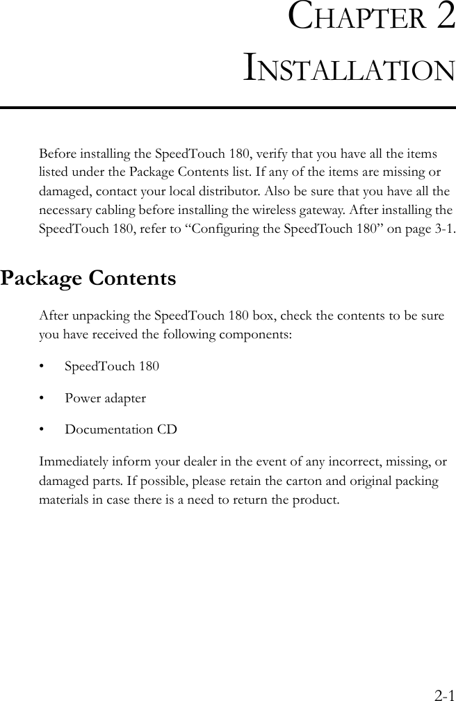 2-1CHAPTER 2INSTALLATIONBefore installing the SpeedTouch 180, verify that you have all the items listed under the Package Contents list. If any of the items are missing or damaged, contact your local distributor. Also be sure that you have all the necessary cabling before installing the wireless gateway. After installing the SpeedTouch 180, refer to “Configuring the SpeedTouch 180” on page 3-1.Package ContentsAfter unpacking the SpeedTouch 180 box, check the contents to be sure you have received the following components:• SpeedTouch 180 • Power adapter• Documentation CDImmediately inform your dealer in the event of any incorrect, missing, or damaged parts. If possible, please retain the carton and original packing materials in case there is a need to return the product. 