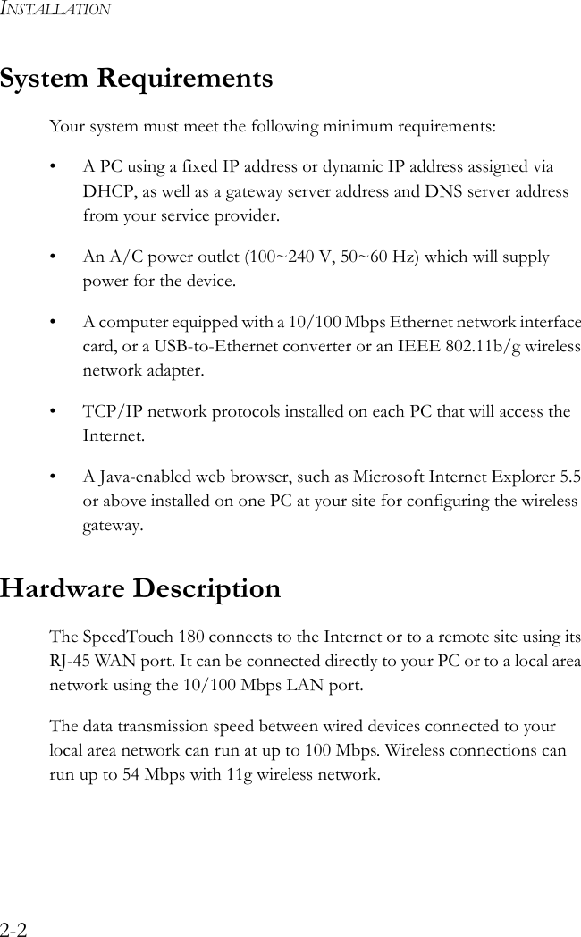 INSTALLATION2-2System RequirementsYour system must meet the following minimum requirements:• A PC using a fixed IP address or dynamic IP address assigned via DHCP, as well as a gateway server address and DNS server address from your service provider.• An A/C power outlet (100~240 V, 50~60 Hz) which will supply power for the device.• A computer equipped with a 10/100 Mbps Ethernet network interface card, or a USB-to-Ethernet converter or an IEEE 802.11b/g wireless network adapter.• TCP/IP network protocols installed on each PC that will access the Internet.• A Java-enabled web browser, such as Microsoft Internet Explorer 5.5 or above installed on one PC at your site for configuring the wireless gateway.Hardware Description The SpeedTouch 180 connects to the Internet or to a remote site using its RJ-45 WAN port. It can be connected directly to your PC or to a local area network using the 10/100 Mbps LAN port.The data transmission speed between wired devices connected to your local area network can run at up to 100 Mbps. Wireless connections can run up to 54 Mbps with 11g wireless network.