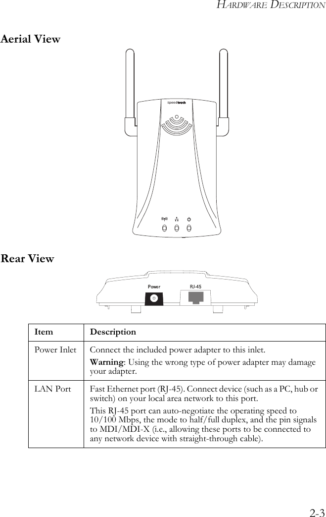 HARDWARE DESCRIPTION2-3Aerial ViewRear ViewItem DescriptionPower Inlet Connect the included power adapter to this inlet.Warning: Using the wrong type of power adapter may damage your adapter.LAN Port Fast Ethernet port (RJ-45). Connect device (such as a PC, hub or switch) on your local area network to this port.This RJ-45 port can auto-negotiate the operating speed to 10/100 Mbps, the mode to half/full duplex, and the pin signals to MDI/MDI-X (i.e., allowing these ports to be connected to any network device with straight-through cable).8mm8mmspeedtouch