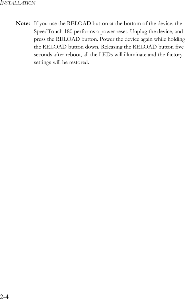INSTALLATION2-4Note: If you use the RELOAD button at the bottom of the device, the SpeedTouch 180 performs a power reset. Unplug the device, and press the RELOAD button. Power the device again while holding the RELOAD button down. Releasing the RELOAD button five seconds after reboot, all the LEDs will illuminate and the factory settings will be restored.