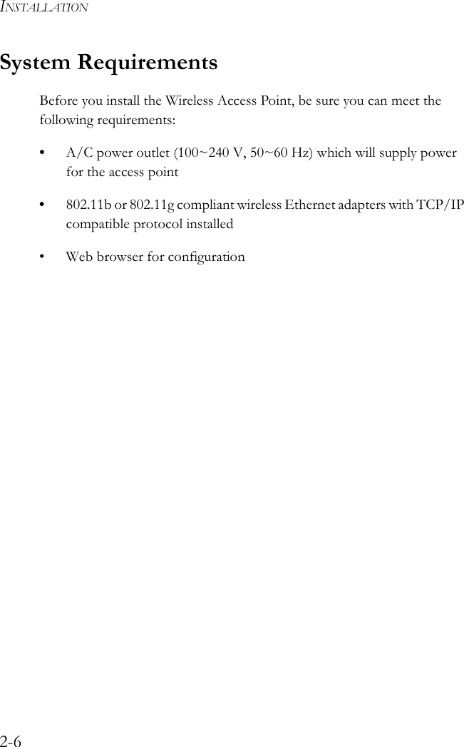 INSTALLATION2-6System RequirementsBefore you install the Wireless Access Point, be sure you can meet the following requirements:•A/C power outlet (100~240 V, 50~60 Hz) which will supply power for the access point•802.11b or 802.11g compliant wireless Ethernet adapters with TCP/IP compatible protocol installed• Web browser for configuration