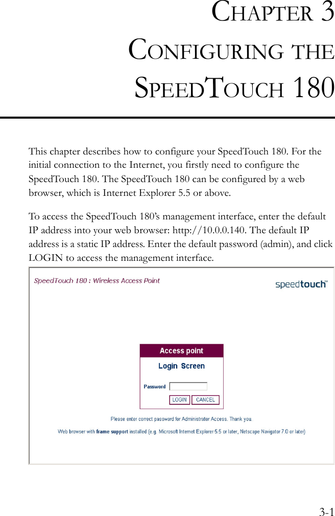 3-1CHAPTER 3CONFIGURING THESPEEDTOUCH 180This chapter describes how to configure your SpeedTouch 180. For the initial connection to the Internet, you firstly need to configure the SpeedTouch 180. The SpeedTouch 180 can be configured by a web browser, which is Internet Explorer 5.5 or above.To access the SpeedTouch 180’s management interface, enter the default IP address into your web browser: http://10.0.0.140. The default IP address is a static IP address. Enter the default password (admin), and click LOGIN to access the management interface.   