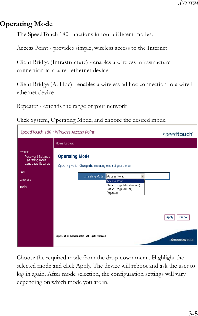 SYSTEM3-5Operating ModeThe SpeedTouch 180 functions in four different modes:Access Point - provides simple, wireless access to the InternetClient Bridge (Infrastructure) - enables a wireless infrastructure connection to a wired ethernet deviceClient Bridge (AdHoc) - enables a wireless ad hoc connection to a wired ethernet deviceRepeater - extends the range of your networkClick System, Operating Mode, and choose the desired mode.  Choose the required mode from the drop-down menu. Highlight the selected mode and click Apply. The device will reboot and ask the user to log in again. After mode selection, the configuration settings will vary depending on which mode you are in.