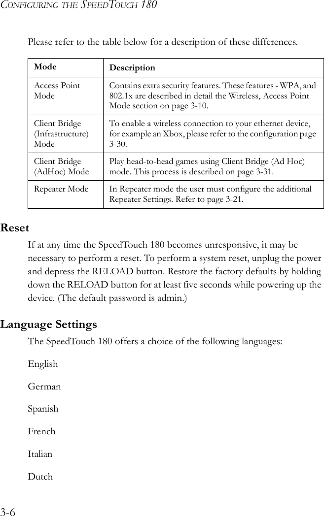 CONFIGURING THE SPEEDTOUCH 1803-6Please refer to the table below for a description of these differences. ResetIf at any time the SpeedTouch 180 becomes unresponsive, it may be necessary to perform a reset. To perform a system reset, unplug the power and depress the RELOAD button. Restore the factory defaults by holding down the RELOAD button for at least five seconds while powering up the device. (The default password is admin.)Language SettingsThe SpeedTouch 180 offers a choice of the following languages:EnglishGermanSpanishFrenchItalianDutchMode DescriptionAccess Point ModeContains extra security features. These features - WPA, and 802.1x are described in detail the Wireless, Access Point Mode section on page 3-10.Client Bridge (Infrastructure) ModeTo enable a wireless connection to your ethernet device, for example an Xbox, please refer to the configuration page 3-30.Client Bridge (AdHoc) ModePlay head-to-head games using Client Bridge (Ad Hoc) mode. This process is described on page 3-31.Repeater Mode In Repeater mode the user must configure the additional Repeater Settings. Refer to page 3-21.