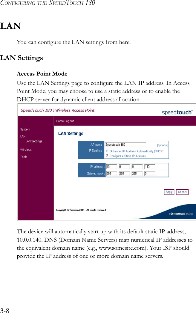 CONFIGURING THE SPEEDTOUCH 1803-8LANYou can configure the LAN settings from here.LAN SettingsAccess Point ModeUse the LAN Settings page to configure the LAN IP address. In Access Point Mode, you may choose to use a static address or to enable the DHCP server for dynamic client address allocation.The device will automatically start up with its default static IP address, 10.0.0.140. DNS (Domain Name Servers) map numerical IP addresses to the equivalent domain name (e.g., www.somesite.com). Your ISP should provide the IP address of one or more domain name servers.