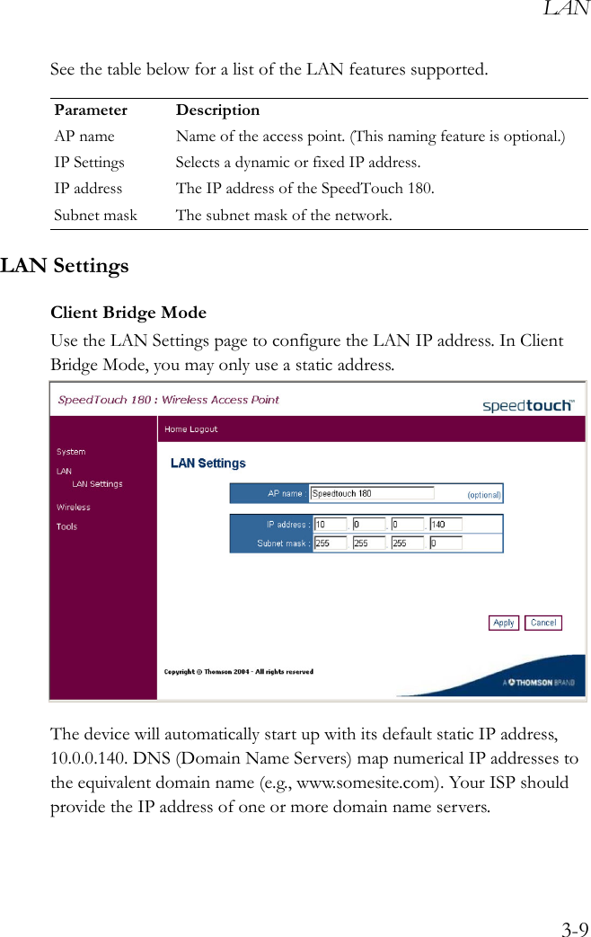 LAN3-9See the table below for a list of the LAN features supported. LAN SettingsClient Bridge ModeUse the LAN Settings page to configure the LAN IP address. In Client Bridge Mode, you may only use a static address.The device will automatically start up with its default static IP address, 10.0.0.140. DNS (Domain Name Servers) map numerical IP addresses to the equivalent domain name (e.g., www.somesite.com). Your ISP should provide the IP address of one or more domain name servers.Parameter DescriptionAP name Name of the access point. (This naming feature is optional.)IP Settings Selects a dynamic or fixed IP address.IP address The IP address of the SpeedTouch 180.Subnet mask The subnet mask of the network.