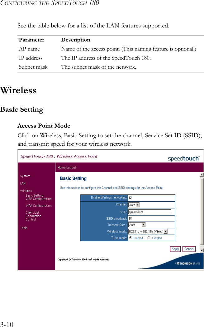 CONFIGURING THE SPEEDTOUCH 1803-10See the table below for a list of the LAN features supported. WirelessBasic SettingAccess Point ModeClick on Wireless, Basic Setting to set the channel, Service Set ID (SSID), and transmit speed for your wireless network.    Parameter DescriptionAP name Name of the access point. (This naming feature is optional.)IP address The IP address of the SpeedTouch 180.Subnet mask The subnet mask of the network.