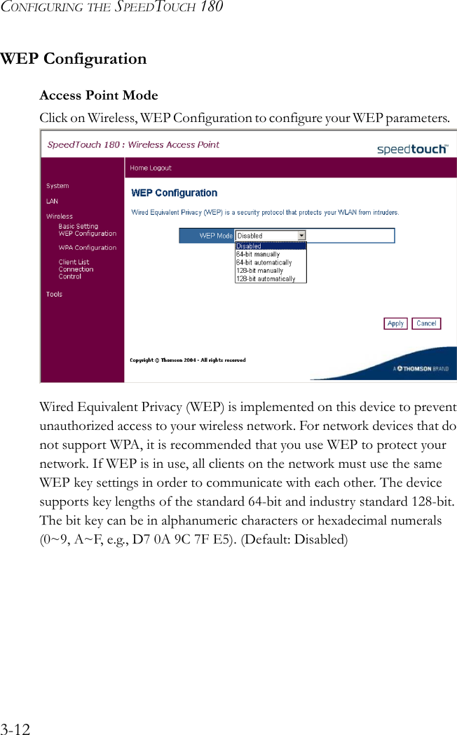 CONFIGURING THE SPEEDTOUCH 1803-12WEP ConfigurationAccess Point ModeClick on Wireless, WEP Configuration to configure your WEP parameters.    Wired Equivalent Privacy (WEP) is implemented on this device to prevent unauthorized access to your wireless network. For network devices that do not support WPA, it is recommended that you use WEP to protect your network. If WEP is in use, all clients on the network must use the same WEP key settings in order to communicate with each other. The device supports key lengths of the standard 64-bit and industry standard 128-bit. The bit key can be in alphanumeric characters or hexadecimal numerals (0~9, A~F, e.g., D7 0A 9C 7F E5). (Default: Disabled)