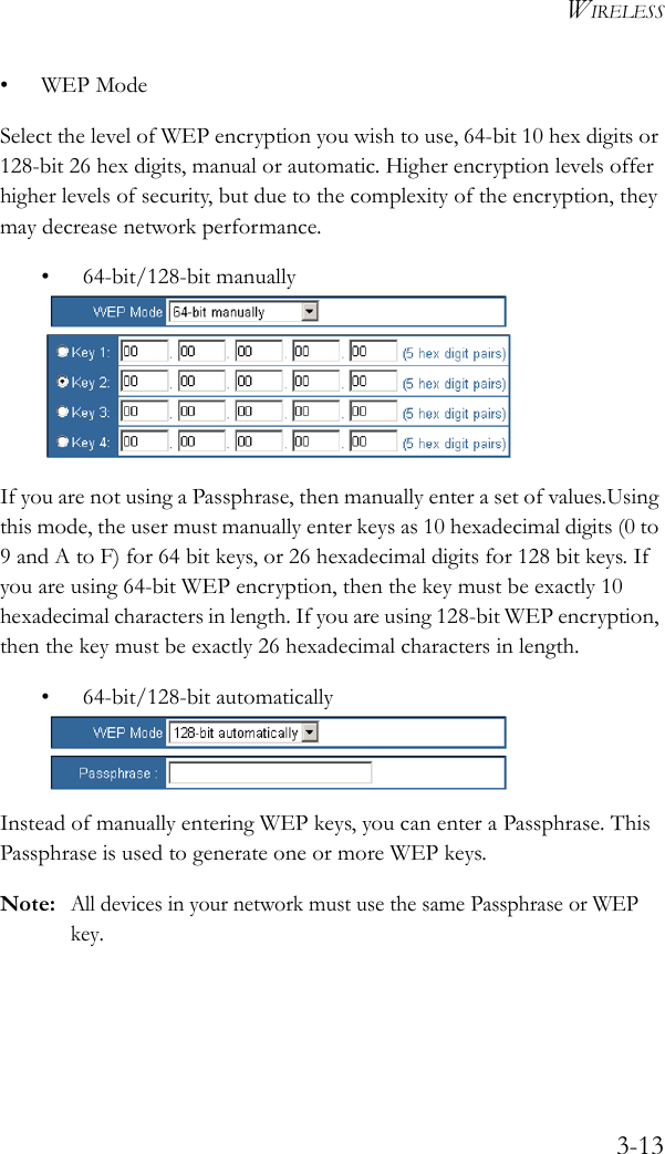 WIRELESS3-13•WEP ModeSelect the level of WEP encryption you wish to use, 64-bit 10 hex digits or 128-bit 26 hex digits, manual or automatic. Higher encryption levels offer higher levels of security, but due to the complexity of the encryption, they may decrease network performance.• 64-bit/128-bit manuallyIf you are not using a Passphrase, then manually enter a set of values.Using this mode, the user must manually enter keys as 10 hexadecimal digits (0 to 9 and A to F) for 64 bit keys, or 26 hexadecimal digits for 128 bit keys. If you are using 64-bit WEP encryption, then the key must be exactly 10 hexadecimal characters in length. If you are using 128-bit WEP encryption, then the key must be exactly 26 hexadecimal characters in length.• 64-bit/128-bit automaticallyInstead of manually entering WEP keys, you can enter a Passphrase. This Passphrase is used to generate one or more WEP keys.Note:All devices in your network must use the same Passphrase or WEP key. 