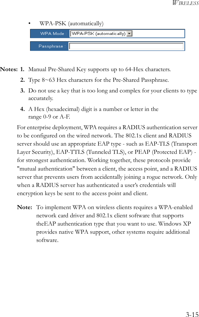WIRELESS3-15• WPA-PSK (automatically)Notes: 1. Manual Pre-Shared Key supports up to 64-Hex characters.2. Type 8~63 Hex characters for the Pre-Shared Passphrase.3. Do not use a key that is too long and complex for your clients to type accurately.4. A Hex (hexadecimal) digit is a number or letter in the range 0-9 or A-F.For enterprise deployment, WPA requires a RADIUS authentication server to be configured on the wired network. The 802.1x client and RADIUS server should use an appropriate EAP type - such as EAP-TLS (Transport Layer Security), EAP-TTLS (Tunneled TLS), or PEAP (Protected EAP) - for strongest authentication. Working together, these protocols provide &quot;mutual authentication&quot; between a client, the access point, and a RADIUS server that prevents users from accidentally joining a rogue network. Only when a RADIUS server has authenticated a user’s credentials will encryption keys be sent to the access point and client.Note: To implement WPA on wireless clients requires a WPA-enabled network card driver and 802.1x client software that supports theEAP authentication type that you want to use. Windows XP provides native WPA support, other systems require additional software.