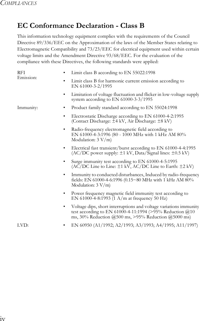 COMPLIANCESivEC Conformance Declaration - Class BThis information technology equipment complies with the requirements of the Council Directive 89/336/EEC on the Approximation of the laws of the Member States relating to Electromagnetic Compatibility and 73/23/EEC for electrical equipment used within certain voltage limits and the Amendment Directive 93/68/EEC. For the evaluation of the compliance with these Directives, the following standards were applied:RFI Emission: • Limit class B according to EN 55022:1998• Limit class B for harmonic current emission according to EN 61000-3-2/1995• Limitation of voltage fluctuation and flicker in low-voltage supply system according to EN 61000-3-3/1995Immunity: • Product family standard according to EN 55024:1998• Electrostatic Discharge according to EN 61000-4-2:1995 (Contact Discharge: ±4 kV, Air Discharge: ±8 kV)• Radio-frequency electromagnetic field according to EN 61000-4-3:1996 (80 - 1000 MHz with 1 kHz AM 80% Modulation: 3 V/m)• Electrical fast transient/burst according to EN 61000-4-4:1995 (AC/DC power supply: ±1 kV, Data/Signal lines: ±0.5 kV)• Surge immunity test according to EN 61000-4-5:1995 (AC/DC Line to Line: ±1 kV, AC/DC Line to Earth: ±2 kV)• Immunity to conducted disturbances, Induced by radio-frequency fields: EN 61000-4-6:1996 (0.15~80 MHz with 1 kHz AM 80% Modulation: 3 V/m)• Power frequency magnetic field immunity test according to EN 61000-4-8:1993 (1 A/m at frequency 50 Hz)• Voltage dips, short interruptions and voltage variations immunity test according to EN 61000-4-11:1994 (&gt;95% Reduction @10 ms, 30% Reduction @500 ms, &gt;95% Reduction @5000 ms)LVD: • EN 60950 (A1/1992; A2/1993; A3/1993; A4/1995; A11/1997)