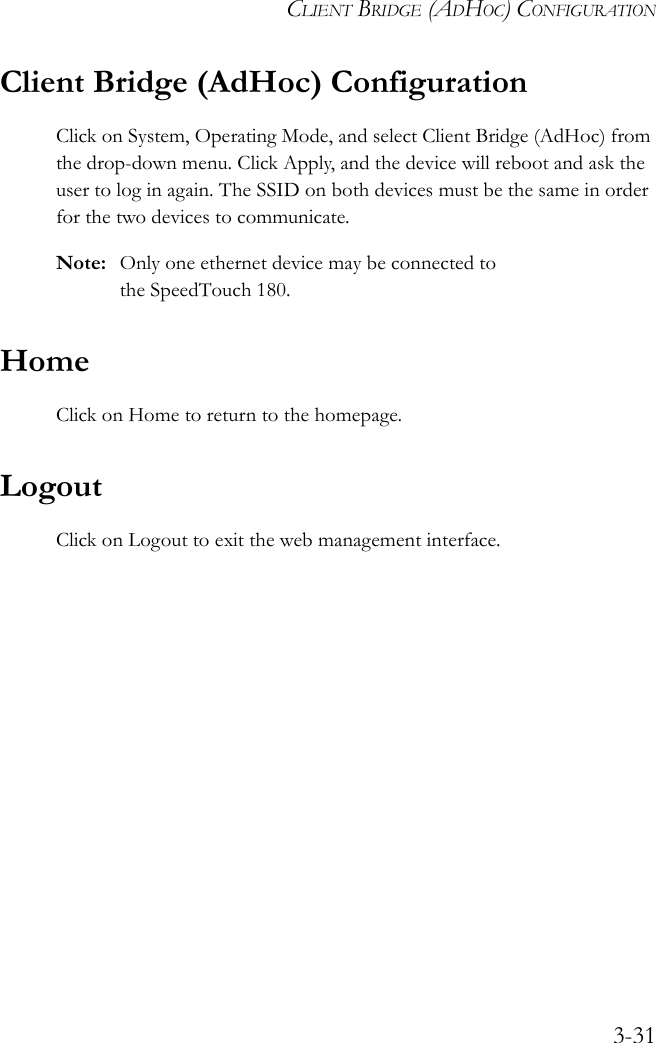 CLIENT BRIDGE (ADHOC) CONFIGURATION3-31Client Bridge (AdHoc) ConfigurationClick on System, Operating Mode, and select Client Bridge (AdHoc) from the drop-down menu. Click Apply, and the device will reboot and ask the user to log in again. The SSID on both devices must be the same in order for the two devices to communicate. Note: Only one ethernet device may be connected to the SpeedTouch 180.HomeClick on Home to return to the homepage.LogoutClick on Logout to exit the web management interface.