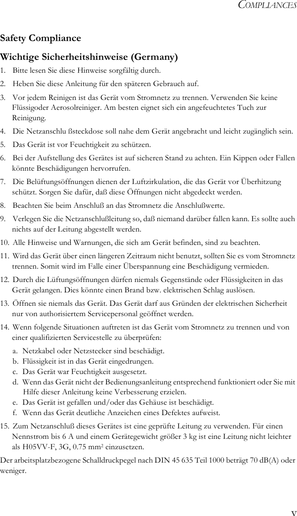 COMPLIANCESvSafety ComplianceWichtige Sicherheitshinweise (Germany)1.  Bitte lesen Sie diese Hinweise sorgfältig durch.2.  Heben Sie diese Anleitung für den späteren Gebrauch auf.3.  Vor jedem Reinigen ist das Gerät vom Stromnetz zu trennen. Verwenden Sie keine Flüssigoder Aerosolreiniger. Am besten eignet sich ein angefeuchtetes Tuch zur Reinigung.4.  Die Netzanschlu ßsteckdose soll nahe dem Gerät angebracht und leicht zugänglich sein.5.  Das Gerät ist vor Feuchtigkeit zu schützen.6.  Bei der Aufstellung des Gerätes ist auf sicheren Stand zu achten. Ein Kippen oder Fallen könnte Beschädigungen hervorrufen.7.  Die Belüftungsöffnungen dienen der Luftzirkulation, die das Gerät vor Überhitzung schützt. Sorgen Sie dafür, daß diese Öffnungen nicht abgedeckt werden.8.  Beachten Sie beim Anschluß an das Stromnetz die Anschlußwerte.9.  Verlegen Sie die Netzanschlußleitung so, daß niemand darüber fallen kann. Es sollte auch nichts auf der Leitung abgestellt werden.10. Alle Hinweise und Warnungen, die sich am Gerät befinden, sind zu beachten.11. Wird das Gerät über einen längeren Zeitraum nicht benutzt, sollten Sie es vom Stromnetz trennen. Somit wird im Falle einer Überspannung eine Beschädigung vermieden.12. Durch die Lüftungsöffnungen dürfen niemals Gegenstände oder Flüssigkeiten in das Gerät gelangen. Dies könnte einen Brand bzw. elektrischen Schlag auslösen.13. Öffnen sie niemals das Gerät. Das Gerät darf aus Gründen der elektrischen Sicherheit nur von authorisiertem Servicepersonal geöffnet werden.14. Wenn folgende Situationen auftreten ist das Gerät vom Stromnetz zu trennen und von einer qualifizierten Servicestelle zu überprüfen:a. Netzkabel oder Netzstecker sind beschädigt.b. Flüssigkeit ist in das Gerät eingedrungen.c. Das Gerät war Feuchtigkeit ausgesetzt.d. Wenn das Gerät nicht der Bedienungsanleitung entsprechend funktioniert oder Sie mit Hilfe dieser Anleitung keine Verbesserung erzielen.e. Das Gerät ist gefallen und/oder das Gehäuse ist beschädigt.f.  Wenn das Gerät deutliche Anzeichen eines Defektes aufweist.15. Zum Netzanschluß dieses Gerätes ist eine geprüfte Leitung zu verwenden. Für einen Nennstrom bis 6 A und einem Gerätegewicht größer 3 kg ist eine Leitung nicht leichter als H05VV-F, 3G, 0.75 mm2 einzusetzen.Der arbeitsplatzbezogene Schalldruckpegel nach DIN 45 635 Teil 1000 beträgt 70 dB(A) oder weniger.