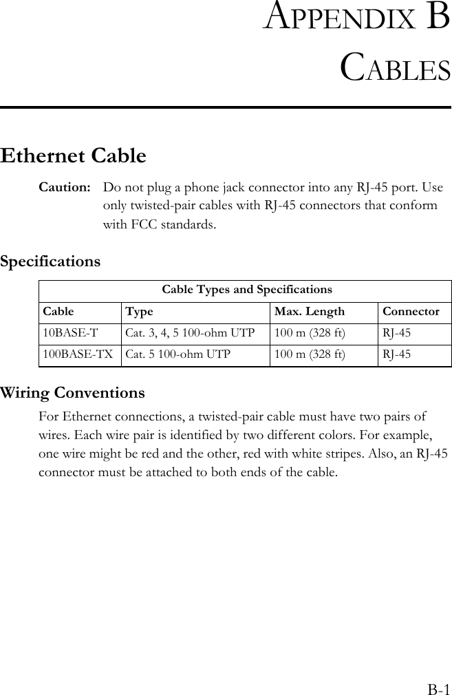 B-1APPENDIX BCABLESEthernet CableCaution: Do not plug a phone jack connector into any RJ-45 port. Use only twisted-pair cables with RJ-45 connectors that conform with FCC standards.SpecificationsWiring ConventionsFor Ethernet connections, a twisted-pair cable must have two pairs of wires. Each wire pair is identified by two different colors. For example, one wire might be red and the other, red with white stripes. Also, an RJ-45 connector must be attached to both ends of the cable. Cable Types and SpecificationsCable Type Max. Length Connector10BASE-T Cat. 3, 4, 5 100-ohm UTP 100 m (328 ft) RJ-45100BASE-TX Cat. 5 100-ohm UTP 100 m (328 ft) RJ-45