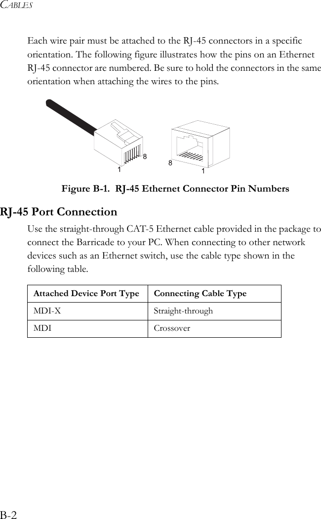 CABLESB-2Each wire pair must be attached to the RJ-45 connectors in a specific orientation. The following figure illustrates how the pins on an Ethernet RJ-45 connector are numbered. Be sure to hold the connectors in the same orientation when attaching the wires to the pins. Figure B-1.  RJ-45 Ethernet Connector Pin NumbersRJ-45 Port ConnectionUse the straight-through CAT-5 Ethernet cable provided in the package to connect the Barricade to your PC. When connecting to other network devices such as an Ethernet switch, use the cable type shown in the following table.Attached Device Port Type Connecting Cable TypeMDI-X Straight-throughMDI Crossover