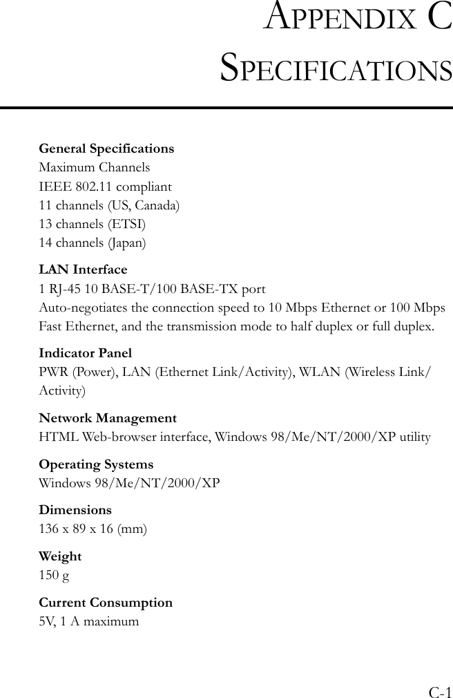 C-1APPENDIX CSPECIFICATIONSGeneral SpecificationsMaximum ChannelsIEEE 802.11 compliant11 channels (US, Canada)13 channels (ETSI)14 channels (Japan)LAN Interface1 RJ-45 10 BASE-T/100 BASE-TX portAuto-negotiates the connection speed to 10 Mbps Ethernet or 100 Mbps Fast Ethernet, and the transmission mode to half duplex or full duplex. Indicator PanelPWR (Power), LAN (Ethernet Link/Activity), WLAN (Wireless Link/Activity)Network ManagementHTML Web-browser interface, Windows 98/Me/NT/2000/XP utilityOperating SystemsWindows 98/Me/NT/2000/XPDimensions136 x 89 x 16 (mm)Weight150 gCurrent Consumption5V, 1 A maximum