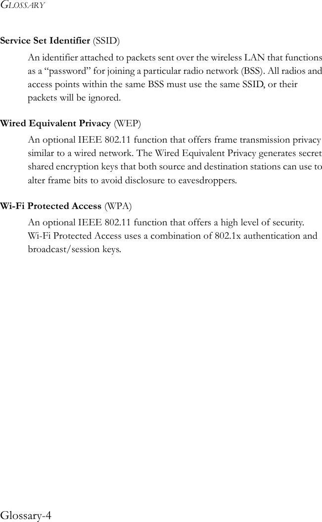 GLOSSARYGlossary-4Service Set Identifier (SSID)An identifier attached to packets sent over the wireless LAN that functions as a “password” for joining a particular radio network (BSS). All radios and access points within the same BSS must use the same SSID, or their packets will be ignored. Wired Equivalent Privacy (WEP)An optional IEEE 802.11 function that offers frame transmission privacy similar to a wired network. The Wired Equivalent Privacy generates secret shared encryption keys that both source and destination stations can use to alter frame bits to avoid disclosure to eavesdroppers. Wi-Fi Protected Access (WPA)An optional IEEE 802.11 function that offers a high level of security. Wi-Fi Protected Access uses a combination of 802.1x authentication and broadcast/session keys.