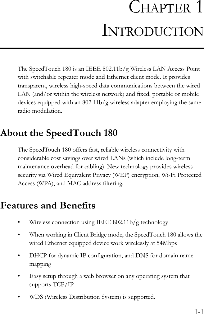 1-1CHAPTER 1INTRODUCTIONThe SpeedTouch 180 is an IEEE 802.11b/g Wireless LAN Access Point with switchable repeater mode and Ethernet client mode. It provides transparent, wireless high-speed data communications between the wired LAN (and/or within the wireless network) and fixed, portable or mobile devices equipped with an 802.11b/g wireless adapter employing the same radio modulation. About the SpeedTouch 180The SpeedTouch 180 offers fast, reliable wireless connectivity with considerable cost savings over wired LANs (which include long-term maintenance overhead for cabling). New technology provides wireless security via Wired Equivalent Privacy (WEP) encryption, Wi-Fi Protected Access (WPA), and MAC address filtering.Features and Benefits• Wireless connection using IEEE 802.11b/g technology• When working in Client Bridge mode, the SpeedTouch 180 allows the wired Ethernet equipped device work wirelessly at 54Mbps• DHCP for dynamic IP configuration, and DNS for domain name mapping• Easy setup through a web browser on any operating system that supports TCP/IP• WDS (Wireless Distribution System) is supported. 