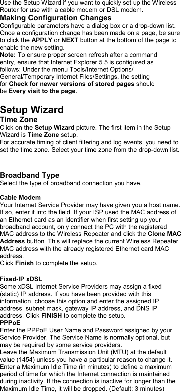 Use the Setup Wizard if you want to quickly set up the Wireless Router for use with a cable modem or DSL modem. Making Configuration Changes Configurable parameters have a dialog box or a drop-down list. Once a configuration change has been made on a page, be sure to click the APPLY or NEXT button at the bottom of the page to enable the new setting. Note: To ensure proper screen refresh after a command entry, ensure that Internet Explorer 5.5 is configured as follows: Under the menu Tools/Internet Options/ General/Temporary Internet Files/Settings, the setting for Check for newer versions of stored pages should be Every visit to the page.  Setup Wizard Time Zone Click on the Setup Wizard picture. The first item in the Setup Wizard is Time Zone setup. For accurate timing of client filtering and log events, you need to set the time zone. Select your time zone from the drop-down list.   Broadband Type Select the type of broadband connection you have.  Cable Modem Your Internet Service Provider may have given you a host name. If so, enter it into the field. If your ISP used the MAC address of an Ethernet card as an identifier when first setting up your broadband account, only connect the PC with the registered MAC address to the Wireless Repeater and click the Clone MAC Address button. This will replace the current Wireless Repeater MAC address with the already registered Ethernet card MAC address. Click Finish to complete the setup.  Fixed-IP xDSL Some xDSL Internet Service Providers may assign a fixed (static) IP address. If you have been provided with this information, choose this option and enter the assigned IP address, subnet mask, gateway IP address, and DNS IP address. Click FINISH to complete the setup. PPPoE Enter the PPPoE User Name and Password assigned by your Service Provider. The Service Name is normally optional, but may be required by some service providers. Leave the Maximum Transmission Unit (MTU) at the default value (1454) unless you have a particular reason to change it. Enter a Maximum Idle Time (in minutes) to define a maximum period of time for which the Internet connection is maintained during inactivity. If the connection is inactive for longer than the Maximum Idle Time, it will be dropped. (Default: 3 minutes)  