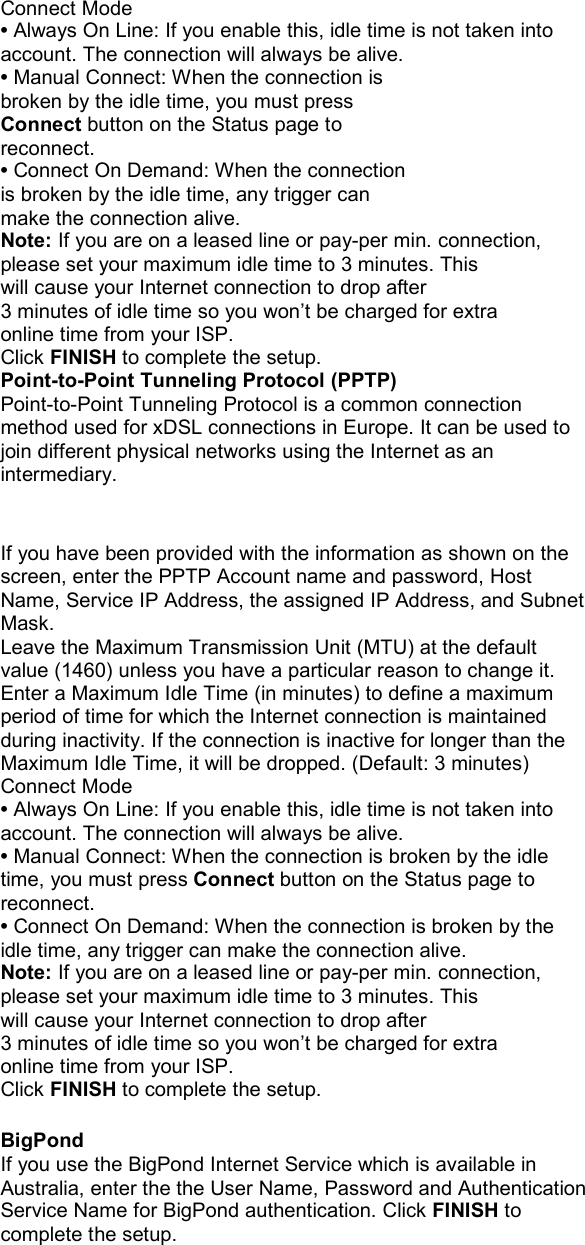   Connect Mode • Always On Line: If you enable this, idle time is not taken into account. The connection will always be alive. • Manual Connect: When the connection is broken by the idle time, you must press Connect button on the Status page to reconnect. • Connect On Demand: When the connection is broken by the idle time, any trigger can make the connection alive. Note: If you are on a leased line or pay-per min. connection, please set your maximum idle time to 3 minutes. This will cause your Internet connection to drop after 3 minutes of idle time so you won’t be charged for extra online time from your ISP. Click FINISH to complete the setup. Point-to-Point Tunneling Protocol (PPTP) Point-to-Point Tunneling Protocol is a common connection method used for xDSL connections in Europe. It can be used to join different physical networks using the Internet as an intermediary.   If you have been provided with the information as shown on the screen, enter the PPTP Account name and password, Host Name, Service IP Address, the assigned IP Address, and Subnet Mask. Leave the Maximum Transmission Unit (MTU) at the default value (1460) unless you have a particular reason to change it. Enter a Maximum Idle Time (in minutes) to define a maximum period of time for which the Internet connection is maintained during inactivity. If the connection is inactive for longer than the Maximum Idle Time, it will be dropped. (Default: 3 minutes) Connect Mode • Always On Line: If you enable this, idle time is not taken into account. The connection will always be alive. • Manual Connect: When the connection is broken by the idle time, you must press Connect button on the Status page to reconnect. • Connect On Demand: When the connection is broken by the idle time, any trigger can make the connection alive. Note: If you are on a leased line or pay-per min. connection, please set your maximum idle time to 3 minutes. This will cause your Internet connection to drop after 3 minutes of idle time so you won’t be charged for extra online time from your ISP. Click FINISH to complete the setup.  BigPond If you use the BigPond Internet Service which is available in Australia, enter the the User Name, Password and Authentication Service Name for BigPond authentication. Click FINISH to complete the setup. 