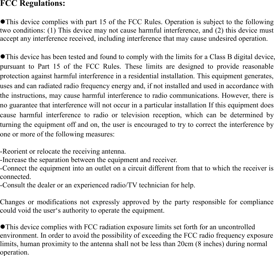 FCC Regulations:  zThis device complies with part 15 of the FCC Rules. Operation is subject to the following two conditions: (1) This device may not cause harmful interference, and (2) this device must accept any interference received, including interference that may cause undesired operation.  zThis device has been tested and found to comply with the limits for a Class B digital device, pursuant to Part 15 of the FCC Rules. These limits are designed to provide reasonable protection against harmful interference in a residential installation. This equipment generates, uses and can radiated radio frequency energy and, if not installed and used in accordance with the instructions, may cause harmful interference to radio communications. However, there is no guarantee that interference will not occur in a particular installation If this equipment does cause harmful interference to radio or television reception, which can be determined by turning the equipment off and on, the user is encouraged to try to correct the interference by one or more of the following measures:  -Reorient or relocate the receiving antenna. -Increase the separation between the equipment and receiver. -Connect the equipment into an outlet on a circuit different from that to which the receiver is connected. -Consult the dealer or an experienced radio/TV technician for help.  Changes or modifications not expressly approved by the party responsible for compliance could void the user‘s authority to operate the equipment.  zThis device complies with FCC radiation exposure limits set forth for an uncontrolled environment. In order to avoid the possibility of exceeding the FCC radio frequency exposure limits, human proximity to the antenna shall not be less than 20cm (8 inches) during normal operation. 