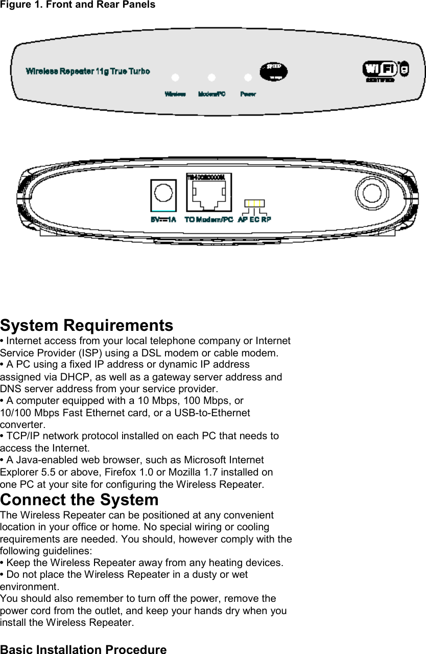  Figure 1. Front and Rear Panels           System Requirements • Internet access from your local telephone company or Internet Service Provider (ISP) using a DSL modem or cable modem. • A PC using a fixed IP address or dynamic IP address assigned via DHCP, as well as a gateway server address and DNS server address from your service provider. • A computer equipped with a 10 Mbps, 100 Mbps, or 10/100 Mbps Fast Ethernet card, or a USB-to-Ethernet converter. • TCP/IP network protocol installed on each PC that needs to access the Internet. • A Java-enabled web browser, such as Microsoft Internet Explorer 5.5 or above, Firefox 1.0 or Mozilla 1.7 installed on one PC at your site for configuring the Wireless Repeater. Connect the System The Wireless Repeater can be positioned at any convenient location in your office or home. No special wiring or cooling requirements are needed. You should, however comply with the following guidelines: • Keep the Wireless Repeater away from any heating devices. • Do not place the Wireless Repeater in a dusty or wet environment. You should also remember to turn off the power, remove the power cord from the outlet, and keep your hands dry when you install the Wireless Repeater.  Basic Installation Procedure 
