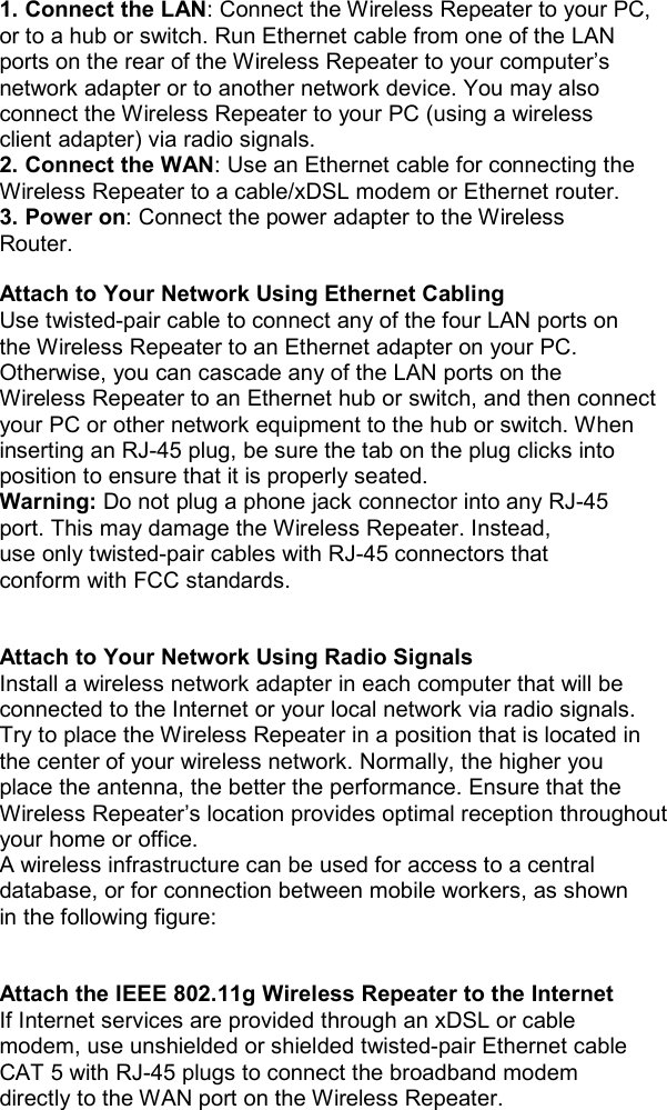 1. Connect the LAN: Connect the Wireless Repeater to your PC, or to a hub or switch. Run Ethernet cable from one of the LAN ports on the rear of the Wireless Repeater to your computer’s network adapter or to another network device. You may also connect the Wireless Repeater to your PC (using a wireless client adapter) via radio signals. 2. Connect the WAN: Use an Ethernet cable for connecting the Wireless Repeater to a cable/xDSL modem or Ethernet router. 3. Power on: Connect the power adapter to the Wireless Router.  Attach to Your Network Using Ethernet Cabling Use twisted-pair cable to connect any of the four LAN ports on the Wireless Repeater to an Ethernet adapter on your PC. Otherwise, you can cascade any of the LAN ports on the Wireless Repeater to an Ethernet hub or switch, and then connect your PC or other network equipment to the hub or switch. When inserting an RJ-45 plug, be sure the tab on the plug clicks into position to ensure that it is properly seated. Warning: Do not plug a phone jack connector into any RJ-45 port. This may damage the Wireless Repeater. Instead, use only twisted-pair cables with RJ-45 connectors that conform with FCC standards.   Attach to Your Network Using Radio Signals Install a wireless network adapter in each computer that will be connected to the Internet or your local network via radio signals. Try to place the Wireless Repeater in a position that is located in the center of your wireless network. Normally, the higher you place the antenna, the better the performance. Ensure that the Wireless Repeater’s location provides optimal reception throughout your home or office. A wireless infrastructure can be used for access to a central database, or for connection between mobile workers, as shown in the following figure:   Attach the IEEE 802.11g Wireless Repeater to the Internet If Internet services are provided through an xDSL or cable modem, use unshielded or shielded twisted-pair Ethernet cable CAT 5 with RJ-45 plugs to connect the broadband modem directly to the WAN port on the Wireless Repeater.              
