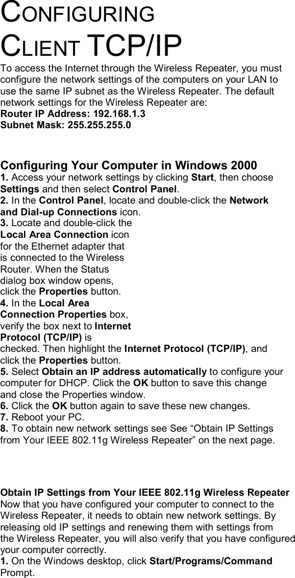      CONFIGURING CLIENT TCP/IP To access the Internet through the Wireless Repeater, you must configure the network settings of the computers on your LAN to use the same IP subnet as the Wireless Repeater. The default network settings for the Wireless Repeater are: Router IP Address: 192.168.1.3 Subnet Mask: 255.255.255.0   Configuring Your Computer in Windows 2000 1. Access your network settings by clicking Start, then choose Settings and then select Control Panel. 2. In the Control Panel, locate and double-click the Network and Dial-up Connections icon. 3. Locate and double-click the Local Area Connection icon for the Ethernet adapter that is connected to the Wireless Router. When the Status dialog box window opens, click the Properties button. 4. In the Local Area Connection Properties box, verify the box next to Internet Protocol (TCP/IP) is checked. Then highlight the Internet Protocol (TCP/IP), and click the Properties button. 5. Select Obtain an IP address automatically to configure your computer for DHCP. Click the OK button to save this change and close the Properties window. 6. Click the OK button again to save these new changes. 7. Reboot your PC. 8. To obtain new network settings see See “Obtain IP Settings from Your IEEE 802.11g Wireless Repeater” on the next page.    Obtain IP Settings from Your IEEE 802.11g Wireless Repeater Now that you have configured your computer to connect to the Wireless Repeater, it needs to obtain new network settings. By releasing old IP settings and renewing them with settings from the Wireless Repeater, you will also verify that you have configured your computer correctly. 1. On the Windows desktop, click Start/Programs/Command Prompt. 