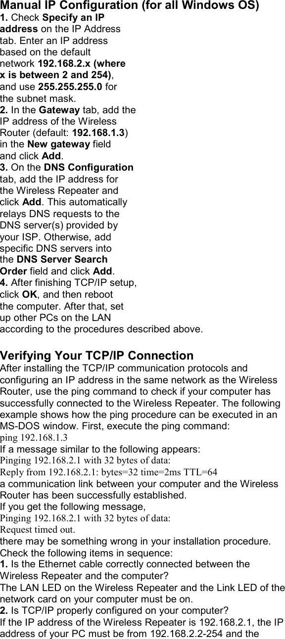 Manual IP Configuration (for all Windows OS) 1. Check Specify an IP address on the IP Address tab. Enter an IP address based on the default network 192.168.2.x (where x is between 2 and 254), and use 255.255.255.0 for the subnet mask. 2. In the Gateway tab, add the IP address of the Wireless Router (default: 192.168.1.3) in the New gateway field and click Add. 3. On the DNS Configuration tab, add the IP address for the Wireless Repeater and click Add. This automatically relays DNS requests to the DNS server(s) provided by your ISP. Otherwise, add specific DNS servers into the DNS Server Search Order field and click Add. 4. After finishing TCP/IP setup, click OK, and then reboot the computer. After that, set up other PCs on the LAN according to the procedures described above.  Verifying Your TCP/IP Connection After installing the TCP/IP communication protocols and configuring an IP address in the same network as the Wireless Router, use the ping command to check if your computer has successfully connected to the Wireless Repeater. The following example shows how the ping procedure can be executed in an MS-DOS window. First, execute the ping command: ping 192.168.1.3 If a message similar to the following appears: Pinging 192.168.2.1 with 32 bytes of data: Reply from 192.168.2.1: bytes=32 time=2ms TTL=64 a communication link between your computer and the Wireless Router has been successfully established. If you get the following message, Pinging 192.168.2.1 with 32 bytes of data: Request timed out. there may be something wrong in your installation procedure. Check the following items in sequence: 1. Is the Ethernet cable correctly connected between the Wireless Repeater and the computer? The LAN LED on the Wireless Repeater and the Link LED of the network card on your computer must be on. 2. Is TCP/IP properly configured on your computer? If the IP address of the Wireless Repeater is 192.168.2.1, the IP address of your PC must be from 192.168.2.2-254 and the 