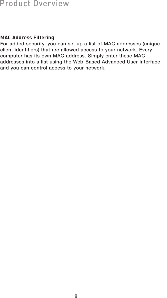 8Product OverviewMAC Address FilteringFor added security, you can set up a list of MAC addresses (unique client identifiers) that are allowed access to your network. Every computer has its own MAC address. Simply enter these MAC addresses into a list using the Web-Based Advanced User Interface and you can control access to your network.