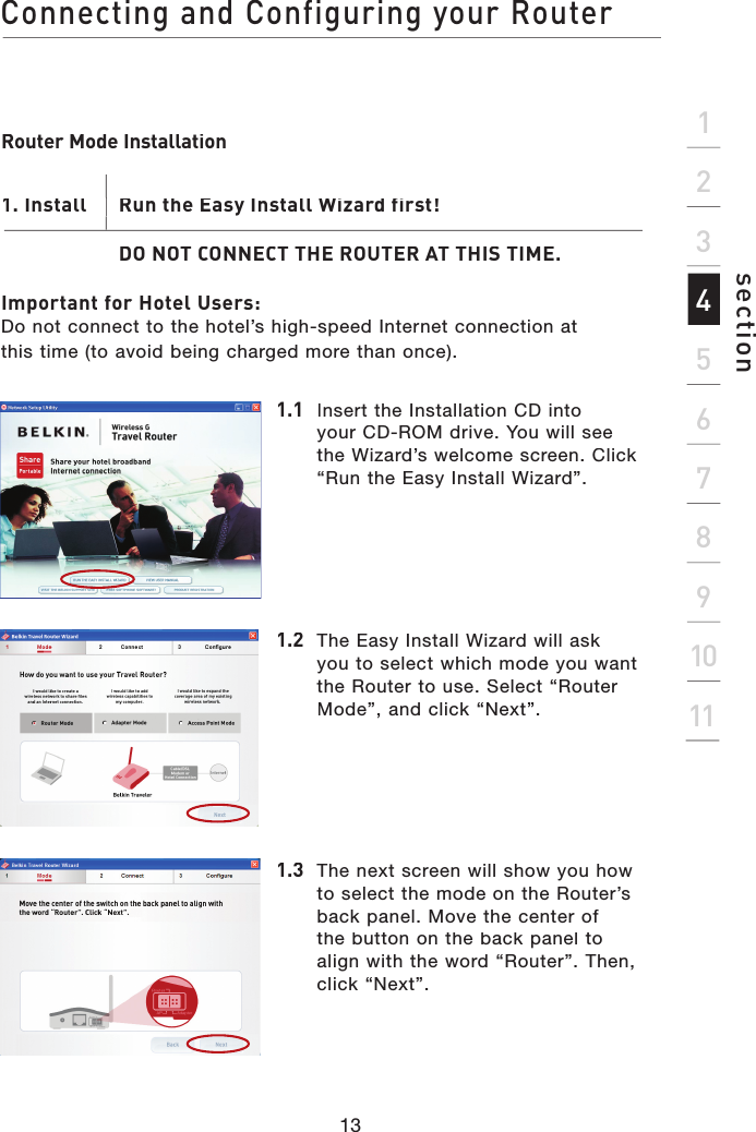 Connecting and Configuring your Router13section2134567891011Router Mode Installation1. Install       Run the Easy Install Wizard first!DO NOT CONNECT THE ROUTER AT THIS TIME.Important for Hotel Users:Do not connect to the hotel’s high-speed Internet connection at this time (to avoid being charged more than once).1. Install       Run the Easy Install Wizard first!1.1 Insert the Installation CD into your CD-ROM drive. You will see the Wizard’s welcome screen. Click “Run the Easy Install Wizard”.1.2The Easy Install Wizard will ask you to select which mode you want the Router to use. Select “Router Mode”, and click “Next”.1.3  The next screen will show you how to select the mode on the Router’s back panel. Move the center of the button on the back panel to align with the word “Router”. Then, click “Next”.