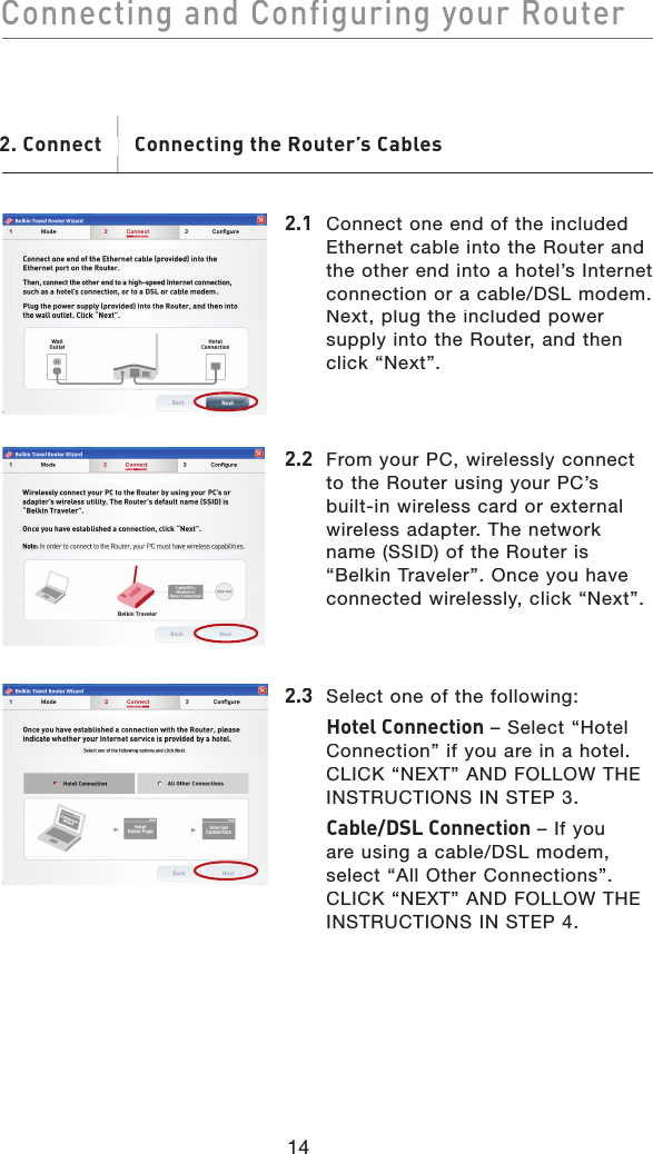 14Connecting and Configuring your RouterConnecting and Configuring your Router2.1 Connect one end of the included Ethernet cable into the Router and the other end into a hotel’s Internet connection or a cable/DSL modem. Next, plug the included power supply into the Router, and then click “Next”.2. Connect       Connecting the Router’s Cables. Connect       Connecting the Router’s Cables2.2  From your PC, wirelessly connect to the Router using your PC’s built-in wireless card or external wireless adapter. The network name (SSID) of the Router is “Belkin Traveler”. Once you have connected wirelessly, click “Next”.2.3  Select one of the following:Hotel Connection – Select “Hotel Connection” if you are in a hotel. CLICK “NEXT” AND FOLLOW THE INSTRUCTIONS IN STEP 3.Cable/DSL Connection – If you are using a cable/DSL modem, select “All Other Connections”. CLICK “NEXT” AND FOLLOW THE INSTRUCTIONS IN STEP 4.