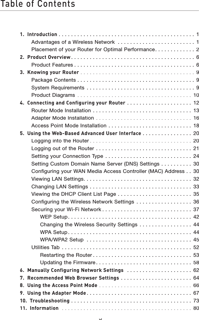 Table of Contents31.  Introduction. . . . . . . . . . . . . . . . . . . . . . . . . . . . . . . . . . . . . . . . . . . . 1Advantages of a Wireless Network  . . . . . . . . . . . . . . . . . . . . . . . . . 1Placement of your Router for Optimal Performance. . . . . . . . . . . . . 22.  Product Overview. . . . . . . . . . . . . . . . . . . . . . . . . . . . . . . . . . . . . . . . 6Product Features. . . . . . . . . . . . . . . . . . . . . . . . . . . . . . . . . . . . . . . 63.  Knowing your Router. . . . . . . . . . . . . . . . . . . . . . . . . . . . . . . . . . . . . 9Package Contents. . . . . . . . . . . . . . . . . . . . . . . . . . . . . . . . . . . . . . 9System Requirements  . . . . . . . . . . . . . . . . . . . . . . . . . . . . . . . . . . . 9Product Diagrams  . . . . . . . . . . . . . . . . . . . . . . . . . . . . . . . . . . . . . 104.  Connecting and Configuring your Router  . . . . . . . . . . . . . . . . . . . . . 12Router Mode Installation  . . . . . . . . . . . . . . . . . . . . . . . . . . . . . . . . 13Adapter Mode Installation  . . . . . . . . . . . . . . . . . . . . . . . . . . . . . . . 16Access Point Mode Installation  . . . . . . . . . . . . . . . . . . . . . . . . . . . 185.  Using the Web-Based Advanced User Interface . . . . . . . . . . . . . . . . 20Logging into the Router. . . . . . . . . . . . . . . . . . . . . . . . . . . . . . . . . 20Logging out of the Router  . . . . . . . . . . . . . . . . . . . . . . . . . . . . . . . 21Setting your Connection Type  . . . . . . . . . . . . . . . . . . . . . . . . . . . . 24Setting Custom Domain Name Server (DNS) Settings  . . . . . . . . . . 30Configuring your WAN Media Access Controller (MAC) Address  . . 30Viewing LAN Settings. . . . . . . . . . . . . . . . . . . . . . . . . . . . . . . . . . . 32Changing LAN Settings  . . . . . . . . . . . . . . . . . . . . . . . . . . . . . . . . . 33Viewing the DHCP Client List Page  . . . . . . . . . . . . . . . . . . . . . . . . 35Configuring the Wireless Network Settings  . . . . . . . . . . . . . . . . . . 36Securing your Wi-Fi Network. . . . . . . . . . . . . . . . . . . . . . . . . . . . . 37WEP Setup. . . . . . . . . . . . . . . . . . . . . . . . . . . . . . . . . . . . . . . . 42Changing the Wireless Security Settings  . . . . . . . . . . . . . . . . . 44WPA Setup. . . . . . . . . . . . . . . . . . . . . . . . . . . . . . . . . . . . . . . . 44WPA/WPA2 Setup  . . . . . . . . . . . . . . . . . . . . . . . . . . . . . . . . . . 45Utilities Tab  . . . . . . . . . . . . . . . . . . . . . . . . . . . . . . . . . . . . . . . . . . 52Restarting the Router. . . . . . . . . . . . . . . . . . . . . . . . . . . . . . . . 53Updating the Firmware. . . . . . . . . . . . . . . . . . . . . . . . . . . . . . . 586.  Manually Configuring Network Settings   . . . . . . . . . . . . . . . . . . . . . 627.  Recommended Web Browser Settings . . . . . . . . . . . . . . . . . . . . . . . 648.  Using the Access Point Mode  . . . . . . . . . . . . . . . . . . . . . . . . . . . . . . 669.  Using the Adapter Mode. . . . . . . . . . . . . . . . . . . . . . . . . . . . . . . . . . 6710.  Troubleshooting. . . . . . . . . . . . . . . . . . . . . . . . . . . . . . . . . . . . . . . 7311.  Information  . . . . . . . . . . . . . . . . . . . . . . . . . . . . . . . . . . . . . . . . . . 80