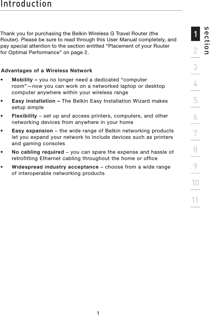 Thank you for purchasing the Belkin Wireless G Travel Router (the Router). Please be sure to read through this User Manual completely, and pay special attention to the section entitled “Placement of your Router for Optimal Performance” on page 2.Advantages of a Wireless Network •   Mobility – you no longer need a dedicated “computer room”—now you can work on a networked laptop or desktop computer anywhere within your wireless range•   Easy installation– The Belkin Easy Installation Wizard makes setup simple•   Flexibility– set up and access printers, computers, and other networking devices from anywhere in your home •   Easy expansion– the wide range of Belkin networking products let you expand your network to include devices such as printers and gaming consoles•   No cabling required– you can spare the expense and hassle of retrofitting Ethernet cabling throughout the home or office•   Widespread industry acceptance– choose from a wide range of interoperable networking productsIntroduction2134567891011section1