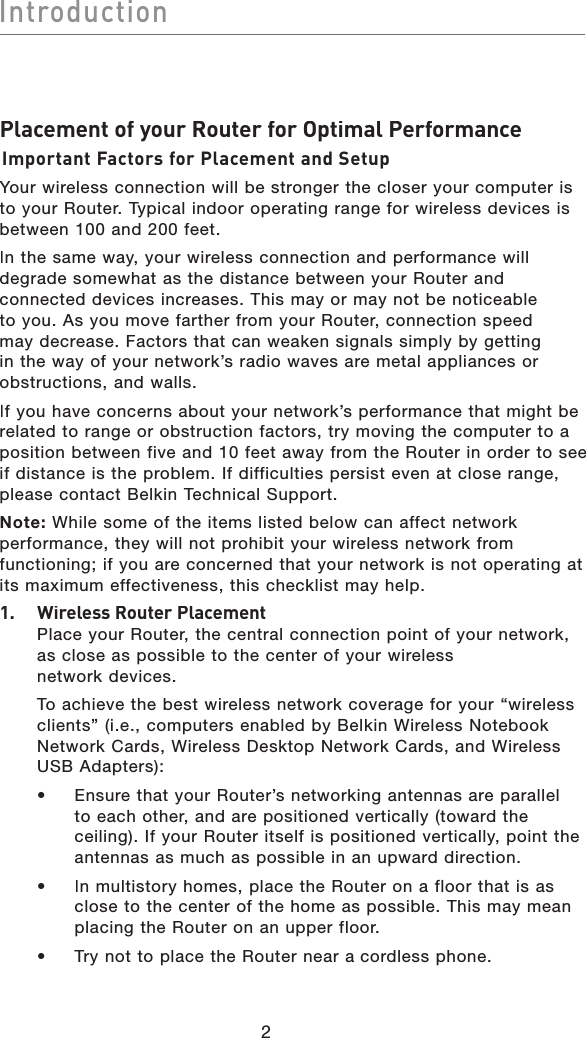 2IntroductionIntroductionPlacement of your Router for Optimal PerformanceImportant Factors for Placement and SetupYour wireless connection will be stronger the closer your computer is to your Router. Typical indoor operating range for wireless devices is between 100 and 200 feet. In the same way, your wireless connection and performance will degrade somewhat as the distance between your Router and connected devices increases. This may or may not be noticeable to you. As you move farther from your Router, connection speed may decrease. Factors that can weaken signals simply by getting in the way of your network’s radio waves are metal appliances or obstructions, and walls. If you have concerns about your network’s performance that might be related to range or obstruction factors, try moving the computer to a position between five and 10 feet away from the Router in order to see if distance is the problem. If difficulties persist even at close range, please contact Belkin Technical Support. Note:While some of the items listed below can affect network performance, they will not prohibit your wireless network from functioning; if you are concerned that your network is not operating at its maximum effectiveness, this checklist may help.1.Wireless Router Placement  Place your Router, the central connection point of your network, as close as possible to the center of your wireless network devices.   To achieve the best wireless network coverage for your “wireless clients” (i.e., computers enabled by Belkin Wireless Notebook Network Cards, Wireless Desktop Network Cards, and Wireless USB Adapters):  •   Ensure that your Router’s networking antennas are parallel to each other, and are positioned vertically (toward the ceiling). If yourRouter itself is positioned vertically, point the antennas as much as possible in an upward direction.   •   In multistory homes, place the Router on a floor that is as close to the center of the home as possible. This may mean placing the Router on an upper floor.  •   Try not to place the Router near acordless phone.