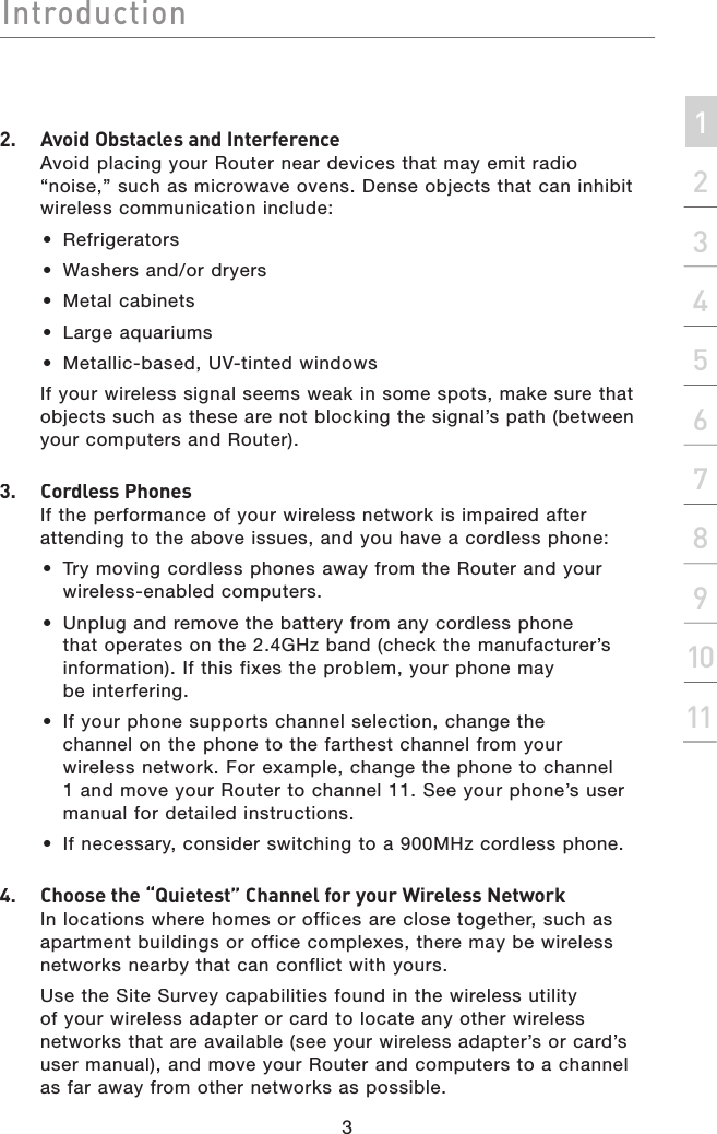 IntroductionIntroduction3Introduction2134567891011section2.   Avoid Obstacles and InterferenceAvoid placing your Router near devices that may emit radio “noise,” such as microwave ovens. Dense objects that can inhibit wireless communication include: •  Refrigerators•  Washers and/or dryers•  Metal cabinets•  Large aquariums•  Metallic-based, UV-tinted windows  If your wireless signal seems weak in some spots, make sure that objects such as these are not blocking the signal’s path (between your computers and Router).3.  Cordless PhonesIf the performance of your wireless network is impaired after attending to the above issues, and you have a cordless phone: •  Try moving cordless phones away from the Router and your wireless-enabled computers. •  Unplug and remove the battery from any cordless phone that operates on the 2.4GHz band (check the manufacturer’s information). If this fixes the problem, your phone may be interfering.  •  If your phone supports channel selection, change the channel on the phone to the farthest channel from your wireless network. For example, change the phone to channel 1 and move your Router to channel 11. See your phone’s user manual for detailed instructions. •  If necessary, consider switching to a 900MHz cordless phone.4.  Choose the “Quietest” Channel for your Wireless Network In locations where homes or offices are close together, such as apartment buildings or office complexes, there may be wireless networks nearby that can conflict with yours.    Use the Site Survey capabilities found in the wireless utility of your wireless adapter or card to locate any other wireless networks that are available (see your wireless adapter’s or card’s user manual), and move your Router and computers to a channel as far away from other networks as possible.