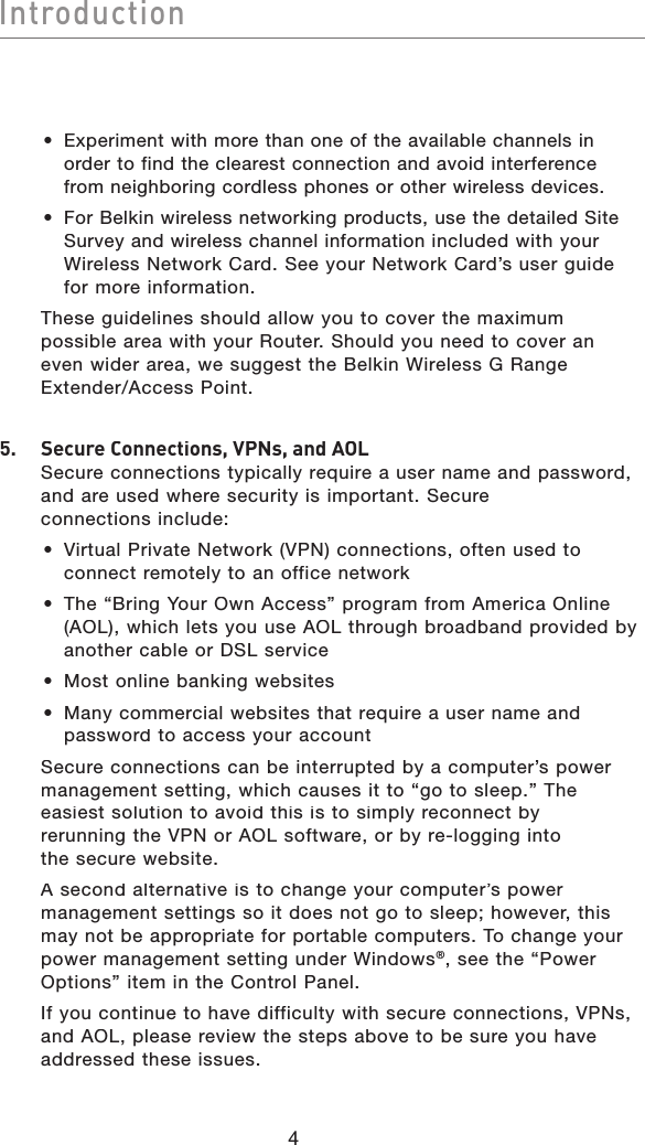 4IntroductionIntroduction• Experiment with more than one of the available channels in order to find the clearest connection and avoid interference from neighboring cordless phones or other wireless devices.• For Belkin wireless networking products, use the detailed Site Survey and wireless channel information included with your Wireless Network Card. See your Network Card’s user guide for more information.   These guidelines should allow you to cover the maximum possible area with your Router. Should you need to cover an even wider area, we suggest the Belkin Wireless G Range Extender/Access Point.5.   Secure Connections, VPNs, and AOLSecure connections typically require a user name and password, and are used where security is important. Secure connections include:•  Virtual Private Network (VPN) connections, often used to connect remotely to an office network•  The “Bring Your Own Access” program from America Online (AOL), which lets you use AOL through broadband provided by another cable or DSL service•  Most online banking websites•  Many commercial websites that require a user name and password to access your account  Secure connections can be interrupted by a computer’s power management setting, which causes it to “go to sleep.” The easiest solution to avoid this is to simply reconnect by rerunning the VPN or AOL software, or by re-logging into the secure website.A second alternative is to change your computer’s power management settings so it does not go to sleep; however, this may not be appropriate for portable computers. To change your power management setting under Windows®, see the “Power Options” item in the Control Panel.  If you continue to have difficulty with secure connections, VPNs, and AOL, please review the steps above to be sure you have addressed these issues.