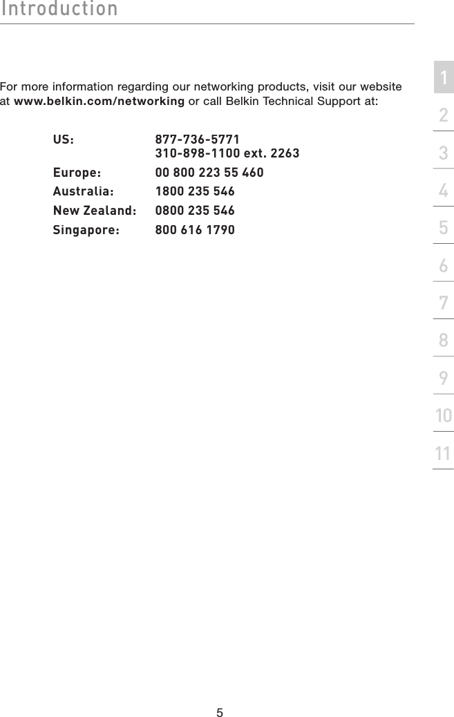 IntroductionIntroduction5Introduction2134567891011sectionFor more information regarding our networking products, visit our website at www.belkin.com/networking or call Belkin Technical Support at:  US:      877-736-5771        310-898-1100 ext. 2263  Europe:   00 800 223 55 460  Australia:  1800 235 546  New Zealand:  0800 235 546  Singapore:  800 616 1790