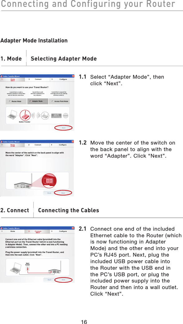 16Connecting and Configuring your RouterConnecting and Configuring your RouterAdapter Mode Installation1. Mode       Selecting Adapter Mode1. Mode       Selecting Adapter Mode1.1 Select “Adapter Mode”, then click “Next”.1.2Move the center of the switch on the back panel to align with the word “Adapter”. Click “Next”.2. Connect       Connecting the Cables. Connect       2.1  Connect one end of the included Ethernet cable to the Router (which is now functioning in Adapter Mode) and the other end into your PC’s RJ45 port. Next, plug the included USB power cable into the Router with the USB end in the PC’s USB port, or plug the included power supply into the Router and then into a wall outlet. Click “Next”.