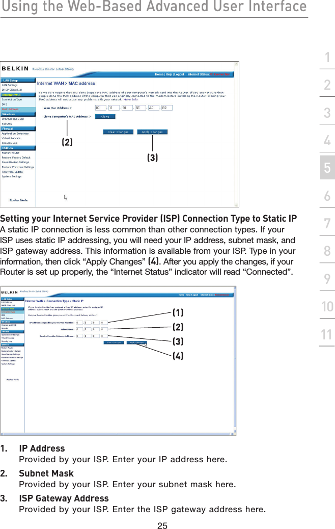 Using the Web-Based Advanced User Interface25section2134567891011Setting your Internet Service Provider (ISP) Connection Type to Static IPA static IP connection is less common than other connection types. If your ISP uses static IP addressing, you will need your IP address, subnet mask, and ISP gateway address. This information is available from your ISP. Type in your information, then click “Apply Changes” (4). After you apply the changes, if your Router is set up properly, the “Internet Status” indicator will read “Connected”.1.  IP AddressProvided by your ISP. Enter your IP address here.2.  Subnet MaskProvided by your ISP. Enter your subnet mask here.3.  ISP Gateway AddressProvided by your ISP. Enter the ISP gateway address here.(2)(3)(1)(2)(3)(4)