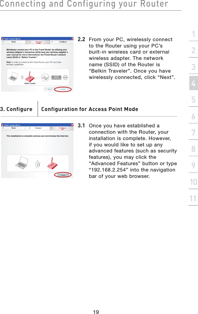 Connecting and Configuring your Router19section21345678910112.2  From your PC, wirelessly connect to the Router using your PC’s built-in wireless card or external wireless adapter. The network name (SSID) of the Router is “Belkin Traveler”. Once you have wirelessly connected, click “Next”.3.1  Once you have established a connection with the Router, your installation is complete. However, if you would like to set up any advanced features (such as security features), you may click the “Advanced Features” button or type “192.168.2.254” into the navigation bar of your web browser.3. Configure       Configuration for Access Point Mode. Configure       