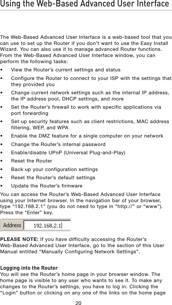 20Using the Web-Based Advanced User InterfaceThe Web-Based Advanced User Interface is a web-based tool that you can use to set up the Router if you don’t want to use the Easy Install Wizard. You can also use it to manage advanced Router functions. From the Web-Based Advanced User Interface window, you can perform the following tasks:•  View the Router’s current settings and status• Configure the Router to connect to your ISP with the settings that they provided you• Change current network settings such as the internal IP address, the IP address pool, DHCP settings, and more• Set the Router’s firewall to work with specific applications via port forwarding• Set up security features such as client restrictions, MAC address filtering, WEP, and WPA• Enable the DMZ feature for a single computer on your network• Change the Router’s internal password• Enable/disable UPnP (Universal Plug-and-Play)• Reset the Router• Back up your configuration settings• Reset the Router’s default settings• Update the Router’s firmwareYou can access the Router’s Web-Based Advanced User Interface using your Internet browser. In the navigation bar of your browser, type “192.168.2.1” (you do not need to type in “http://” or “www”). Press the “Enter” key. PLEASE NOTE: If you have difficulty accessing the Router’s Web-Based Advanced User Interface, go to the section of this User Manual entitled “Manually Configuring Network Settings”.Logging into the RouterYou will see the Router’s home page in your browser window. The home page is visible to any user who wants to see it. To make any changes to the Router’s settings, you have to log in. Clicking the “Login” button or clicking on any one of the links on the home page 