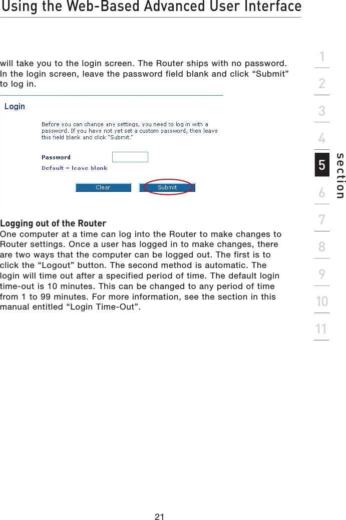Using the Web-Based Advanced User Interface21section2134567891011will take you to the login screen. The Router ships with no password. In the login screen, leave the password field blank and click “Submit” to log in.Logging out of the RouterOne computer at a time can log into the Router to make changes to Router settings. Once a user has logged in to make changes, there are two ways that the computer can be logged out. The first is to click the “Logout” button. The second method is automatic. The login will time out after a specified period of time. The default login time-out is 10 minutes. This can be changed to any period of time from 1 to 99 minutes. For more information, see the section in this manual entitled “Login Time-Out”.