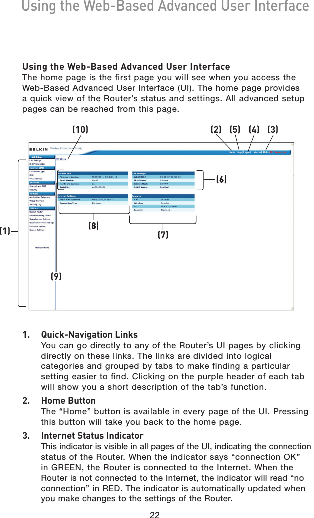 22Using the Web-Based Advanced User InterfaceUsing the Web-Based Advanced User InterfaceUsing the Web-Based Advanced User InterfaceThe home page is the first page you will see when you access the Web-Based Advanced User Interface (UI). The home page provides a quick view of the Router’s status and settings. All advanced setup pages can be reached from this page.1.  Quick-Navigation LinksYou can go directly to any of the Router’s UI pages by clicking directly on these links. The links are divided into logical categories and grouped by tabs to make finding a particular setting easier to find. Clicking on the purple header of each tab will show you a short description of the tab’s function.2.  Home ButtonThe “Home” button is available in every page of the UI. Pressing this button will take you back to the home page.3.  Internet Status IndicatorThis indicator is visible in all pages of the UI, indicating the connection status of the Router. When the indicator says “connection OK” in GREEN, the Router is connected to the Internet. When the Router is not connected to the Internet, the indicator will read “no connection” in RED. The indicator is automatically updated when you make changes to the settings of the Router.(1)(10)(2)(5)(4)(3)(9)(8)(7)(6)