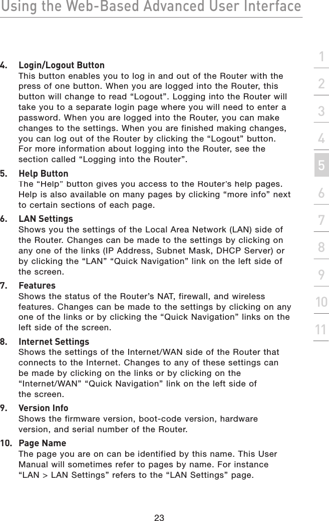 Using the Web-Based Advanced User Interface23section21345678910114.  Login/Logout ButtonThis button enables you to log in and out of the Router with the press of one button. When you are logged into the Router, this button will change to read “Logout”. Logging into the Router will take you to a separate login page where you will need to enter a password. When you are logged into the Router, you can make changes to the settings. When you are finished making changes, you can log out of the Router by clicking the “Logout” button. For more information about logging into the Router, see the section called “Logging into the Router”.5.  Help ButtonThe “Help” button gives you access to the Router’s help pages. Help is also available on many pages by clicking “more info” next to certain sections of each page.6.  LAN SettingsShows you the settings of the Local Area Network (LAN) side of the Router. Changes can be made to the settings by clicking on any one of the links (IP Address, Subnet Mask, DHCP Server) or by clicking the “LAN” “Quick Navigation” link on the left side of the screen.7.   FeaturesShows the status of the Router’s NAT, firewall, and wireless features. Changes can be made to the settings by clicking on any one of the links or by clicking the “Quick Navigation” links on the left side of the screen.8.   Internet SettingsShows the settings of the Internet/WAN side of the Router that connects to the Internet. Changes to any of these settings can be made by clicking on the links or by clicking on the “Internet/WAN” “Quick Navigation” link on the left side of the screen.9.   Version InfoShows the firmware version, boot-code version, hardware version, and serial number of the Router.10.  Page NameThe page you are on can be identified by this name. This User Manual will sometimes refer to pages by name. For instance “LAN &gt; LAN Settings” refers to the “LAN Settings” page.