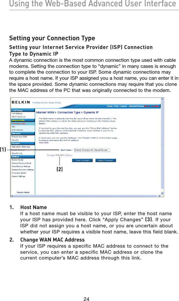 24Using the Web-Based Advanced User InterfaceUsing the Web-Based Advanced User InterfaceSetting your Connection TypeSetting your Internet Service Provider (ISP) Connection Type to Dynamic IPA dynamic connection is the most common connection type used with cable modems. Setting the connection type to “dynamic” in many cases is enough to complete the connection to your ISP. Some dynamic connections may require a host name. If your ISP assigned you a host name, you can enter it in the space provided. Some dynamic connections may require that you clone the MAC address of the PC that was originally connected to the modem.1.  Host NameIf a host name must be visible to your ISP, enter the host name your ISP has provided here. Click “Apply Changes” (3). If your ISP did not assign you a host name, or you are uncertain about whether your ISP requires a visible host name, leave this field blank.2.  Change WAN MAC AddressIf your ISP requires a specific MAC address to connect to the service, you can enter a specific MAC address or clone the current computer’s MAC address through this link.(1)(2)