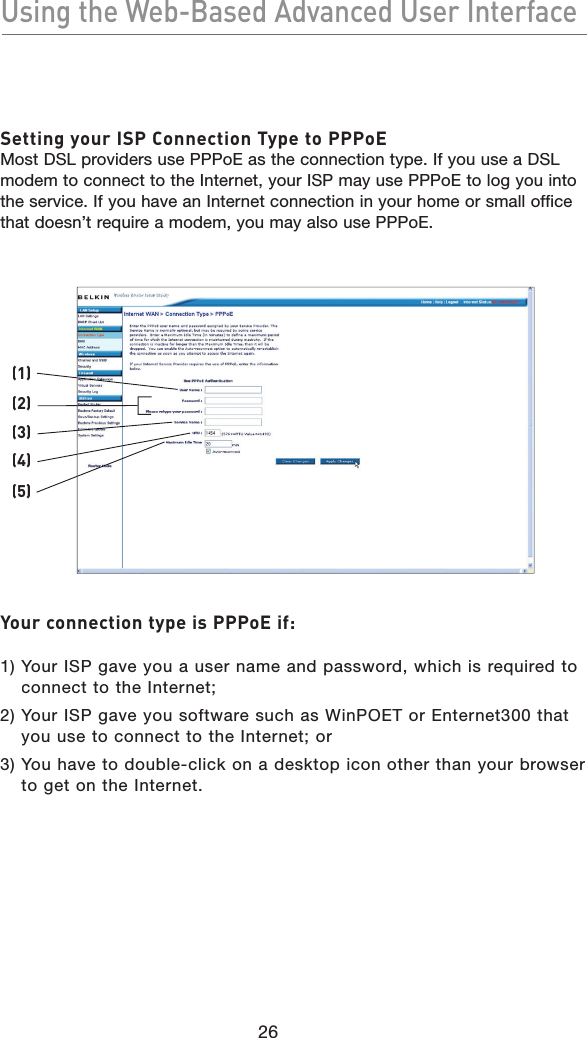 26Using the Web-Based Advanced User InterfaceUsing the Web-Based Advanced User InterfaceSetting your ISP Connection Type to PPPoEMost DSL providers use PPPoE as the connection type. If you use a DSL modem to connect to the Internet, your ISP may use PPPoE to log you into the service. If you have an Internet connection in your home or small office that doesn’t require a modem, you may also use PPPoE.Your connection type is PPPoE if:1)  Your ISP gave you a user name and password, which is required to connect to the Internet;2)  Your ISP gave you software such as WinPOET or Enternet300 that you use to connect to the Internet; or3)  You have to double-click on a desktop icon other than your browser to get on the Internet.(2)(1)(3)(4)(5)