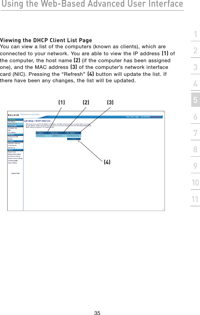 Using the Web-Based Advanced User Interface35section2134567891011Viewing the DHCP Client List PageYou can view a list of the computers (known as clients), which are connected to your network. You are able to view the IP address (1) of the computer, the host name(2) (if the computer has been assigned one), and the MAC address (3) of the computer’s network interface card (NIC). Pressing the “Refresh” (4) button will update the list. If there have been any changes, the list will be updated.(1)(2)(3)(4)